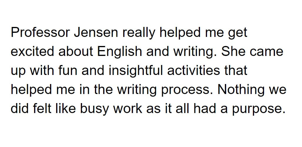 Professor Jensen really helped me get excited about English and writing. She came up with fun and insightful activities that helped me in the writing process. Nothing we did felt like busy work as it all had a purpose.

