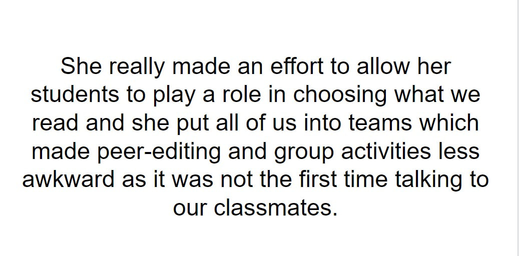She really made an effort to allow her students to play a role in choosing what we read and she put all of us into teams which made peer-editing and group activities less awkward as it was not the first time talking to our classmates.
