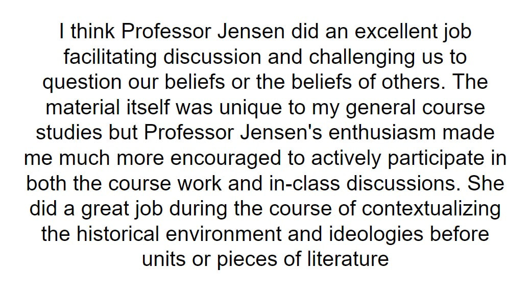 I think Professor Jensen did an excellent job facilitating discussion and challenging us to question our beliefs or the beliefs of others. The material itself was unique to my general course studies but Professor Jensen's enthusiasm made me much more encouraged to actively participate in both the course work and in-class discussions. She did a great job during the course of contextualizing the historical environment and ideologies before units or pieces of literature
