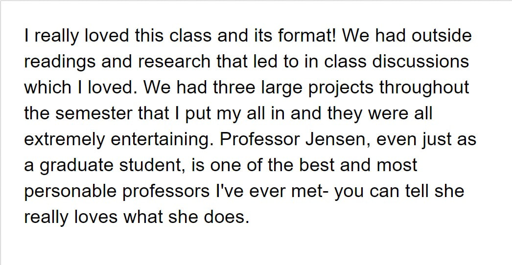 I really loved this class and its format! We had outside readings and research that led to in class discussions which I loved. We had three large projects throughout the semester that I put my all in and they were all extremely entertaining. Professor Jensen, even just as a graduate student, is one of the best and most personable professors I've ever met- you can tell she really loves what she does.
