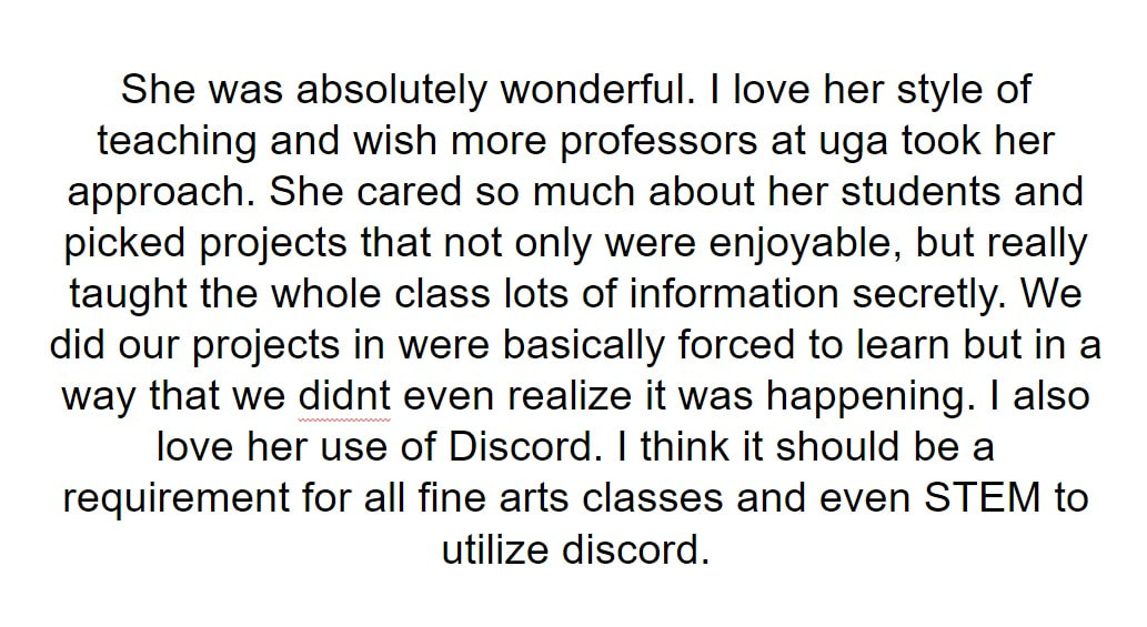 She was absolutely wonderful. I love her style of teaching and wish more professors at uga took her approach. She cared so much about her students and picked projects that not only were enjoyable, but really taught the whole class lots of information secretly. We did our projects in were basically forced to learn but in a way that we didnt even realize it was happening. I also love her use of Discord. I think it should be a requirement for all fine arts classes and even STEM to utilize discord.
