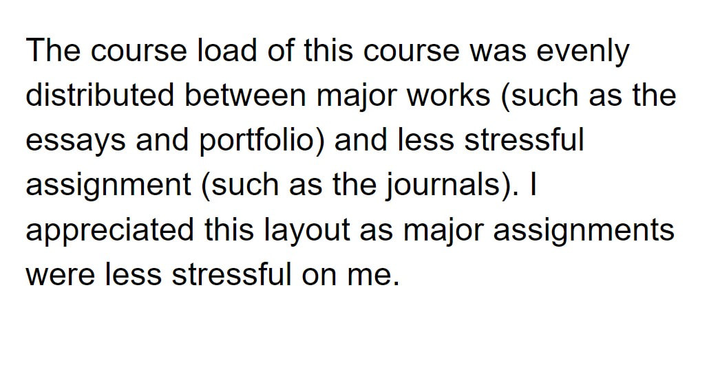 The course load of this course was evenly distributed between major works (such as the essays and portfolio) and less stressful assignment (such as the journals). I appreciated this layout as major assignments were less stressful on me.
