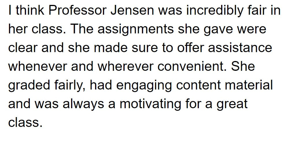 I think Professor Jensen was incredibly fair in her class. The assignments she gave were clear and she made sure to offer assistance whenever and wherever convenient. She graded fairly, had engaging content material and was always a motivating for a great class.
