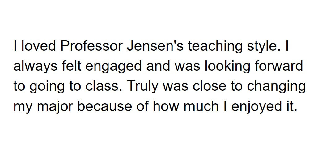 I loved Professor Jensen's teaching style. I always felt engaged and was looking forward to going to class. Truly was close to changing my major because of how much I enjoyed it.