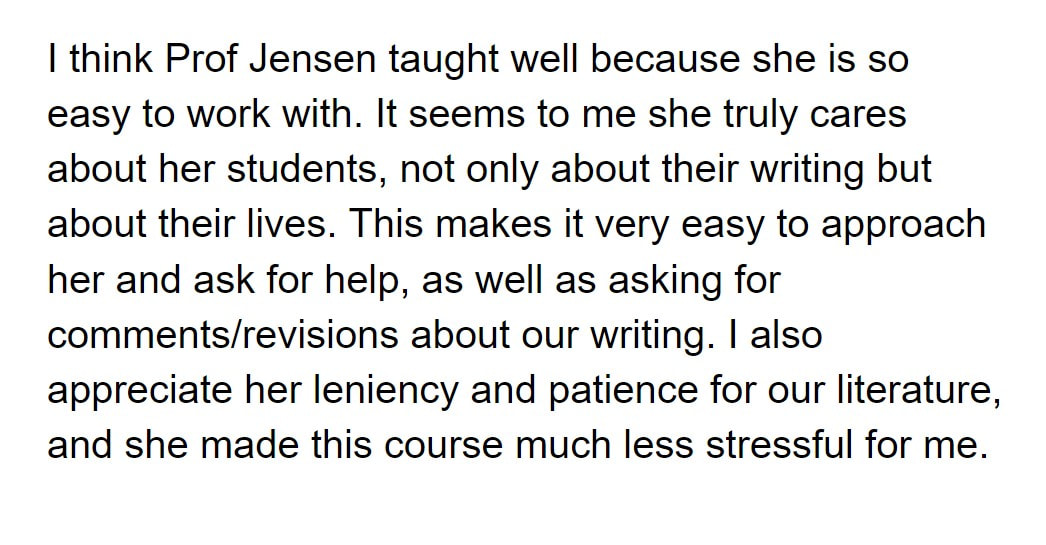 I think Prof Jensen taught well because she is so easy to work with. It seems to me she truly cares about her students, not only about their writing but about their lives. This makes it very easy to approach her and ask for help, as well as asking for comments/revisions about our writing. I also appreciate her leniency and patience for our literature, and she made this course much less stressful for me.