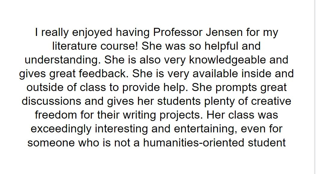 I really enjoyed having Professor Jensen for my literature course! She was so helpful and understanding. She is also very knowledgeable and gives great feedback. She is very available inside and outside of class to provide help. She prompts great discussions and gives her students plenty of creative freedom for their writing projects. Her class was exceedingly interesting and entertaining, even for someone who is not a humanities-oriented student